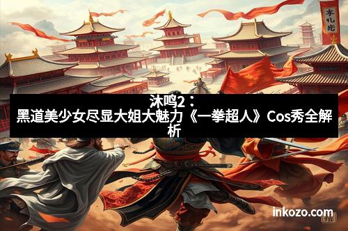 沐鸣2:黑道美少女尽显大姐大魅力《一拳超人》Cos秀全解析